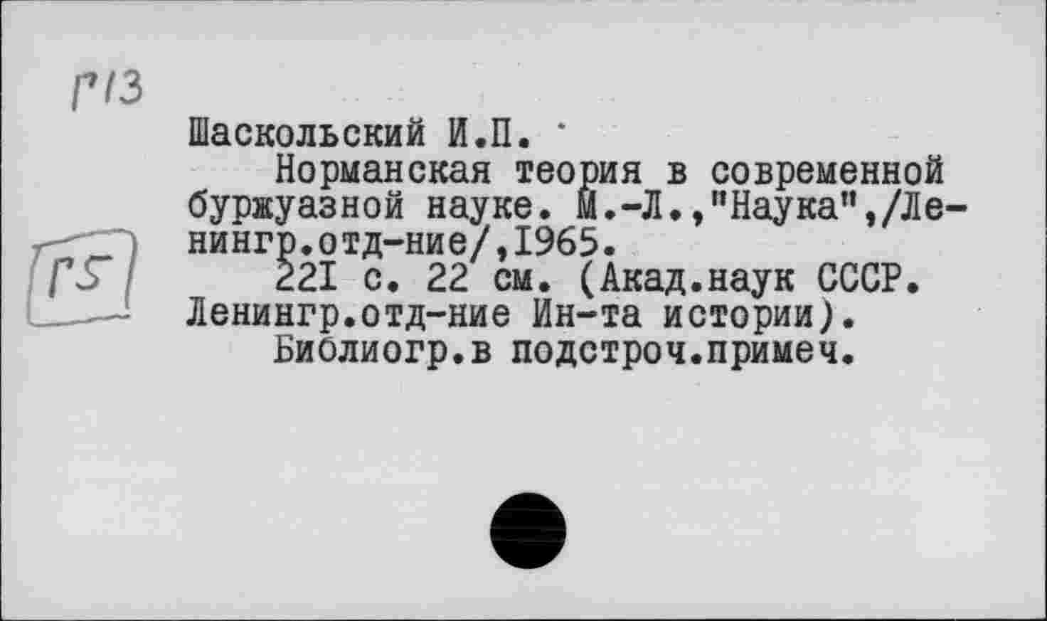 ﻿Шаскольский И.П. ‘
Норманская теория в современной буржуазной науке. М.-Л. ,”Наука”,/ЛЄ' нингр.отд-ние/,1965.
221 с. 22 см. (Акад.наук СССР. Ленингр.отд-ние Ин-та истории).
Биолиогр.в подстроч.примеч.